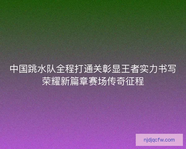 中国跳水队全程打通关彰显王者实力书写荣耀新篇章赛场传奇征程