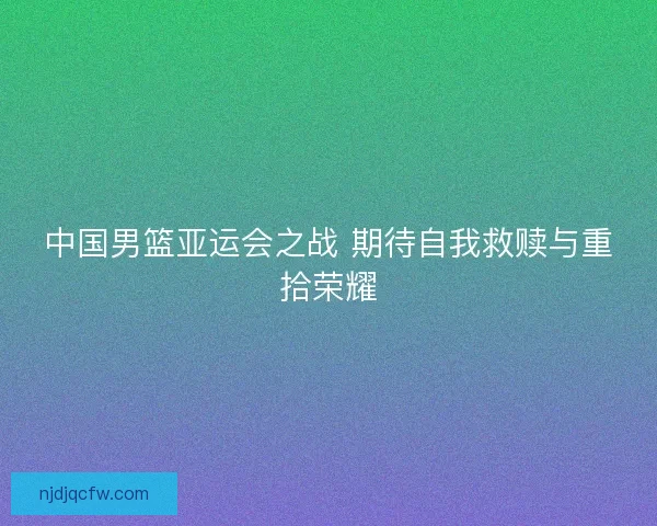 中国男篮亚运会之战 期待自我救赎与重拾荣耀 中国男篮亚运会之战 期待自我救赎与重拾荣耀