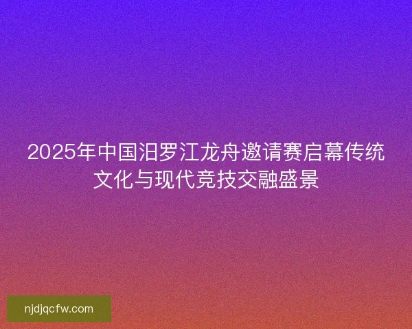 2025年中国汨罗江龙舟邀请赛启幕传统文化与现代竞技交融盛景
