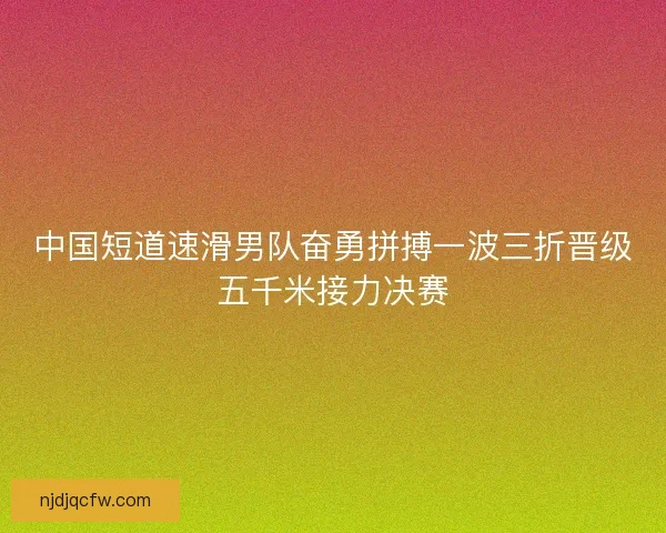 中国短道速滑男队奋勇拼搏一波三折晋级五千米接力决赛