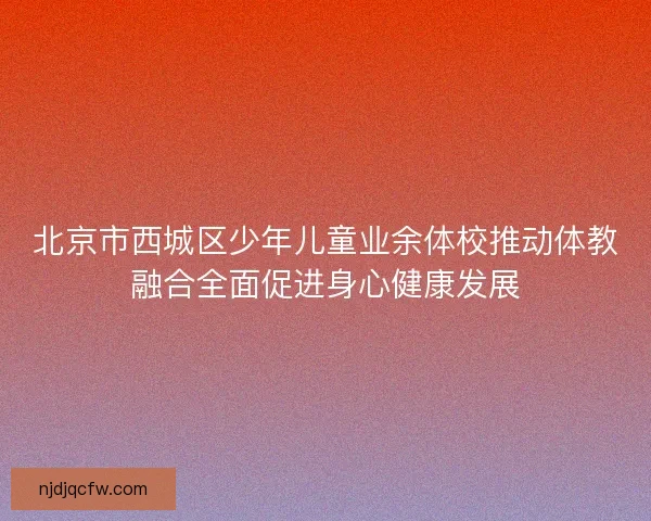 北京市西城区少年儿童业余体校推动体教融合全面促进身心健康发展 北京市西城区少年儿童业余体校推动体教融合全面促进身心健康发展