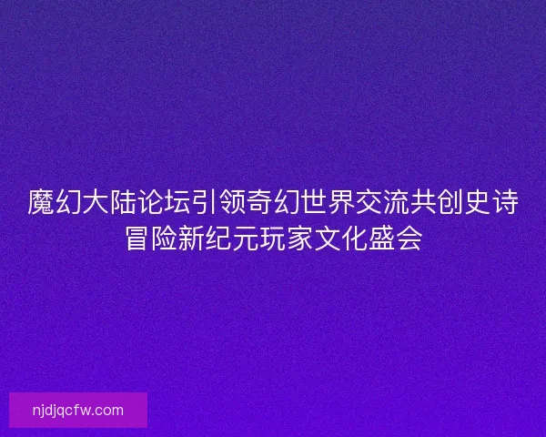 魔幻大陆论坛引领奇幻世界交流共创史诗冒险新纪元玩家文化盛会