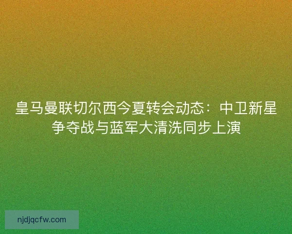 皇马曼联切尔西今夏转会动态：中卫新星争夺战与蓝军大清洗同步上演