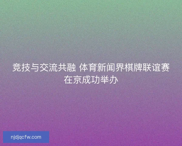 竞技与交流共融 体育新闻界棋牌联谊赛在京成功举办 竞技与交流共融 体育新闻界棋牌联谊赛在京成功举办