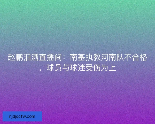赵鹏泪洒直播间：南基执教河南队不合格，球员与球迷受伤为上