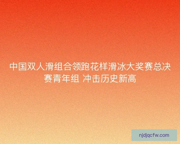 中国双人滑组合领跑花样滑冰大奖赛总决赛青年组 冲击历史新高