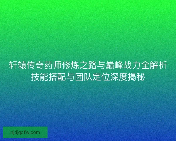 轩辕传奇药师修炼之路与巅峰战力全解析技能搭配与团队定位深度揭秘 轩辕传奇药师修炼之路与巅峰战力全解析技能搭配与团队定位深度揭秘