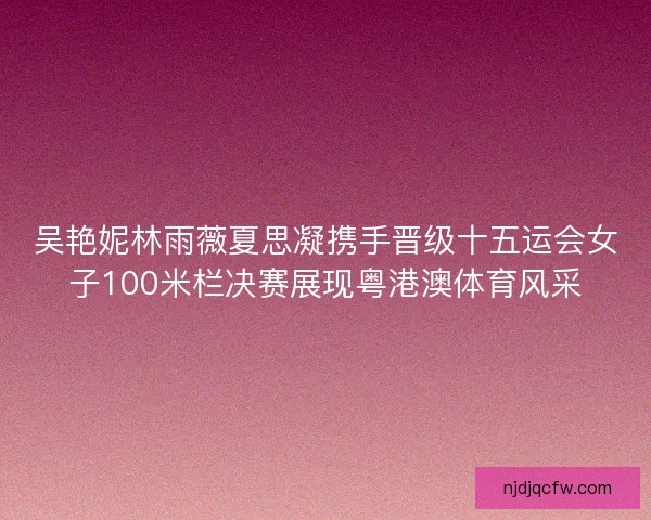 吴艳妮林雨薇夏思凝携手晋级十五运会女子100米栏决赛展现粤港澳体育风采 吴艳妮林雨薇夏思凝携手晋级十五运会女子100米栏决赛展现粤港澳体育风采