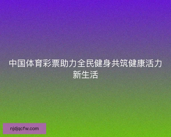 中国体育彩票助力全民健身共筑健康活力新生活 中国体育彩票助力全民健身共筑健康活力新生活