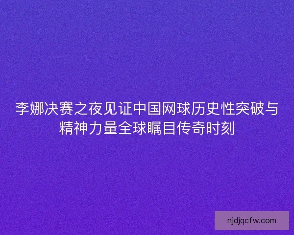 李娜决赛之夜见证中国网球历史性突破与精神力量全球瞩目传奇时刻 李娜决赛之夜见证中国网球历史性突破与精神力量全球瞩目传奇时刻