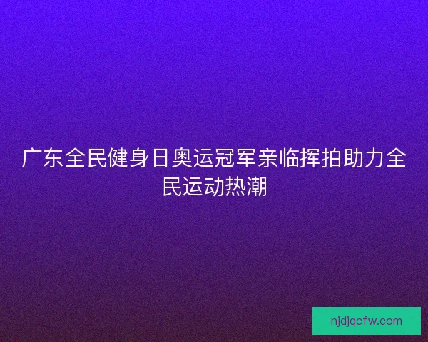广东全民健身日奥运冠军亲临挥拍助力全民运动热潮 广东全民健身日奥运冠军亲临挥拍助力全民运动热潮
