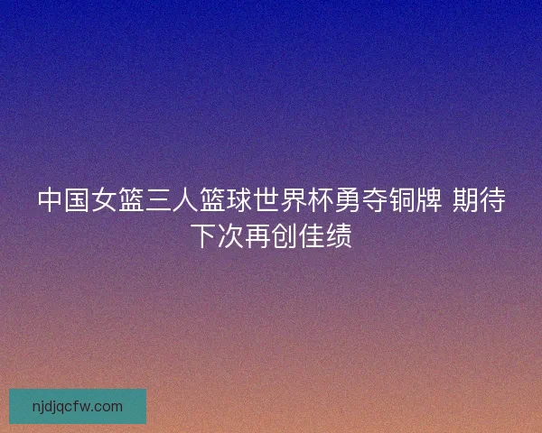 中国女篮三人篮球世界杯勇夺铜牌 期待下次再创佳绩 中国女篮三人篮球世界杯勇夺铜牌 期待下次再创佳绩