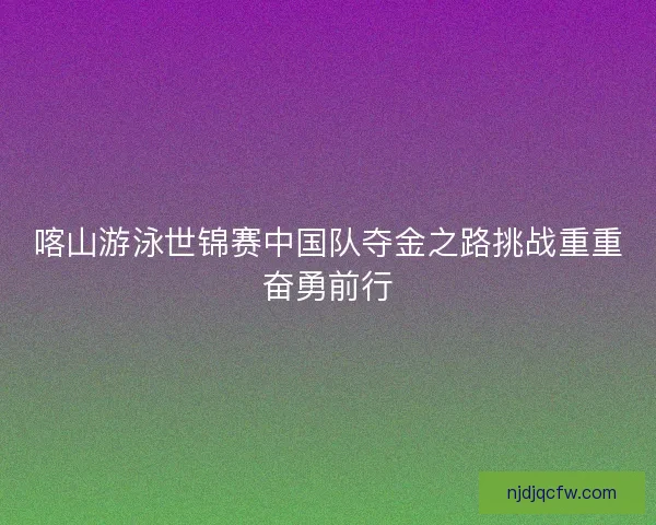 喀山游泳世锦赛中国队夺金之路挑战重重奋勇前行