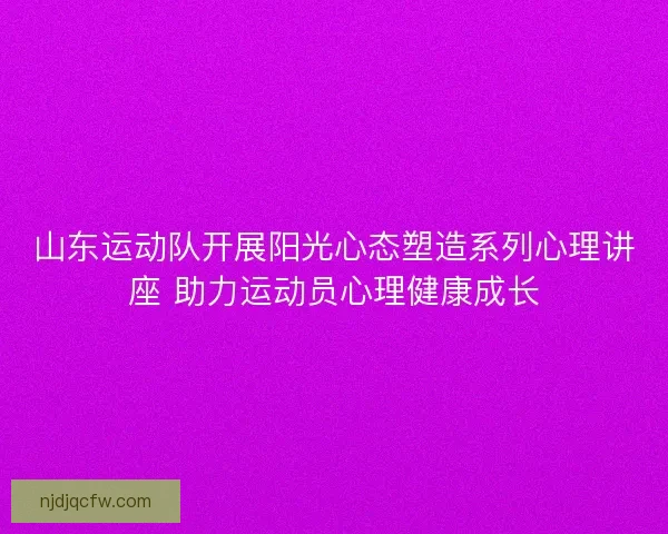 山东运动队开展阳光心态塑造系列心理讲座 助力运动员心理健康成长 山东运动队开展阳光心态塑造系列心理讲座 助力运动员心理健康成长