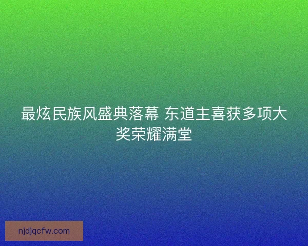 最炫民族风盛典落幕 东道主喜获多项大奖荣耀满堂 最炫民族风盛典落幕 东道主喜获多项大奖荣耀满堂